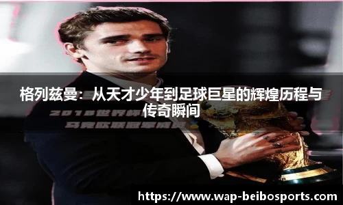 格列兹曼：从天才少年到足球巨星的辉煌历程与传奇瞬间