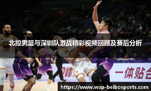 北控男篮与深圳队激战精彩视频回顾及赛后分析