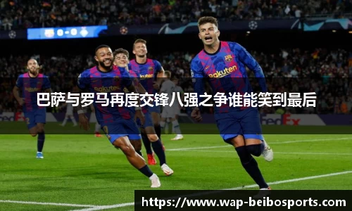 巴萨与罗马再度交锋八强之争谁能笑到最后