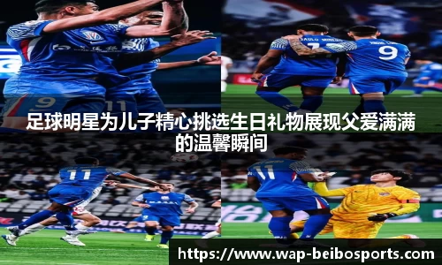 足球明星为儿子精心挑选生日礼物展现父爱满满的温馨瞬间